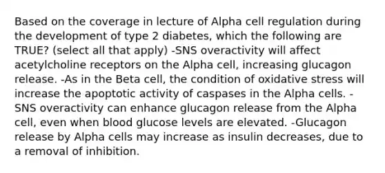 Based on the coverage in lecture of Alpha cell regulation during the development of type 2 diabetes, which the following are TRUE? (select all that apply) -SNS overactivity will affect acetylcholine receptors on the Alpha cell, increasing glucagon release. -As in the Beta cell, the condition of oxidative stress will increase the apoptotic activity of caspases in the Alpha cells. -SNS overactivity can enhance glucagon release from the Alpha cell, even when blood glucose levels are elevated. -Glucagon release by Alpha cells may increase as insulin decreases, due to a removal of inhibition.