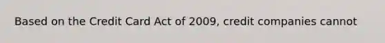 Based on the Credit Card Act of 2009, credit companies cannot