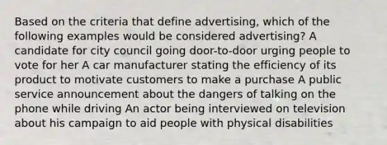 Based on the criteria that define advertising, which of the following examples would be considered advertising? A candidate for city council going door-to-door urging people to vote for her A car manufacturer stating the efficiency of its product to motivate customers to make a purchase A public service announcement about the dangers of talking on the phone while driving An actor being interviewed on television about his campaign to aid people with physical disabilities