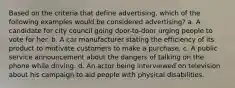 Based on the criteria that define advertising, which of the following examples would be considered advertising? a. A candidate for city council going door-to-door urging people to vote for her. b. A car manufacturer stating the efficiency of its product to motivate customers to make a purchase. c. A public service announcement about the dangers of talking on the phone while driving. d. An actor being interviewed on television about his campaign to aid people with physical disabilities.