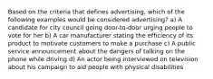 Based on the criteria that defines advertising, which of the following examples would be considered advertising? a) A candidate for city council going door-to-door urging people to vote for her b) A car manufacturer stating the efficiency of its product to motivate customers to make a purchase c) A public service announcement about the dangers of talking on the phone while driving d) An actor being interviewed on television about his campaign to aid people with physical disabilities