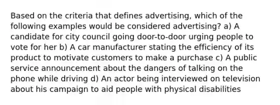 Based on the criteria that defines advertising, which of the following examples would be considered advertising? a) A candidate for city council going door-to-door urging people to vote for her b) A car manufacturer stating the efficiency of its product to motivate customers to make a purchase c) A public service announcement about the dangers of talking on the phone while driving d) An actor being interviewed on television about his campaign to aid people with physical disabilities