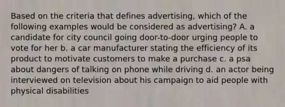 Based on the criteria that defines advertising, which of the following examples would be considered as advertising? A. a candidate for city council going door-to-door urging people to vote for her b. a car manufacturer stating the efficiency of its product to motivate customers to make a purchase c. a psa about dangers of talking on phone while driving d. an actor being interviewed on television about his campaign to aid people with physical disabilities