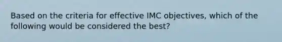 Based on the criteria for effective IMC objectives, which of the following would be considered the best?