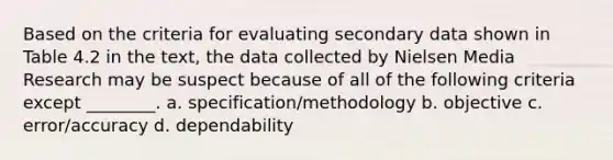 Based on the criteria for evaluating secondary data shown in Table 4.2 in the text, the data collected by Nielsen Media Research may be suspect because of all of the following criteria except ________. a. specification/methodology b. objective c. error/accuracy d. dependability