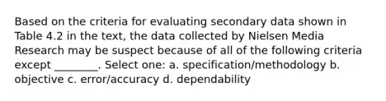 Based on the criteria for evaluating secondary data shown in Table 4.2 in the text, the data collected by Nielsen Media Research may be suspect because of all of the following criteria except ________. Select one: a. specification/methodology b. objective c. error/accuracy d. dependability