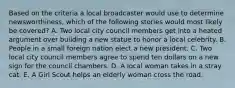 Based on the criteria a local broadcaster would use to determine newsworthiness, which of the following stories would most likely be covered? A. Two local city council members get into a heated argument over building a new statue to honor a local celebrity. B. People in a small foreign nation elect a new president. C. Two local city council members agree to spend ten dollars on a new sign for the council chambers. D. A local woman takes in a stray cat. E. A Girl Scout helps an elderly woman cross the road.