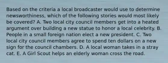 Based on the criteria a local broadcaster would use to determine newsworthiness, which of the following stories would most likely be covered? A. Two local city council members get into a heated argument over building a new statue to honor a local celebrity. B. People in a small foreign nation elect a new president. C. Two local city council members agree to spend ten dollars on a new sign for the council chambers. D. A local woman takes in a stray cat. E. A Girl Scout helps an elderly woman cross <a href='https://www.questionai.com/knowledge/kpfbl3LWpi-the-road' class='anchor-knowledge'>the road</a>.