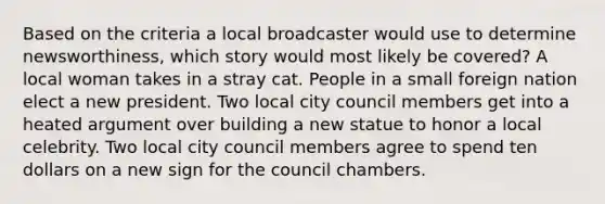 Based on the criteria a local broadcaster would use to determine newsworthiness, which story would most likely be covered? A local woman takes in a stray cat. People in a small foreign nation elect a new president. Two local city council members get into a heated argument over building a new statue to honor a local celebrity. Two local city council members agree to spend ten dollars on a new sign for the council chambers.