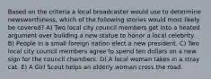 Based on the criteria a local broadcaster would use to determine newsworthiness, which of the following stories would most likely be covered? A) Two local city council members get into a heated argument over building a new statue to honor a local celebrity. B) People in a small foreign nation elect a new president. C) Two local city council members agree to spend ten dollars on a new sign for the council chambers. D) A local woman takes in a stray cat. E) A Girl Scout helps an elderly woman cross the road.