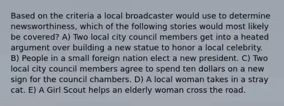 Based on the criteria a local broadcaster would use to determine newsworthiness, which of the following stories would most likely be covered? A) Two local city council members get into a heated argument over building a new statue to honor a local celebrity. B) People in a small foreign nation elect a new president. C) Two local city council members agree to spend ten dollars on a new sign for the council chambers. D) A local woman takes in a stray cat. E) A Girl Scout helps an elderly woman cross the road.