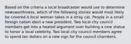 Based on the criteria a local broadcaster would use to determine newsworthiness, which of the following stories would most likely be covered A local woman takes in a stray cat. People in a small foreign nation elect a new president. Two local city council members get into a heated argument over building a new statue to honor a local celebrity. Two local city council members agree to spend ten dollars on a new sign for the council chambers.