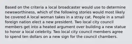 Based on the criteria a local broadcaster would use to determine newsworthiness, which of the following stories would most likely be covered A local woman takes in a stray cat. People in a small foreign nation elect a new president. Two local city council members get into a heated argument over building a new statue to honor a local celebrity. Two local city council members agree to spend ten dollars on a new sign for the council chambers.