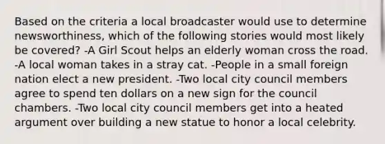 Based on the criteria a local broadcaster would use to determine newsworthiness, which of the following stories would most likely be covered? -A Girl Scout helps an elderly woman cross the road. -A local woman takes in a stray cat. -People in a small foreign nation elect a new president. -Two local city council members agree to spend ten dollars on a new sign for the council chambers. -Two local city council members get into a heated argument over building a new statue to honor a local celebrity.