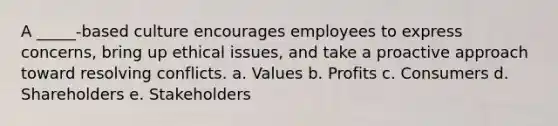 A _____-based culture encourages employees to express concerns, bring up ethical issues, and take a proactive approach toward resolving conflicts. a. Values b. Profits c. Consumers d. Shareholders e. Stakeholders