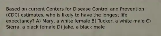 Based on current Centers for Disease Control and Prevention (CDC) estimates, who is likely to have the longest life expectancy? A) Mary, a white female B) Tucker, a white male C) Sierra, a black female D) Jake, a black male