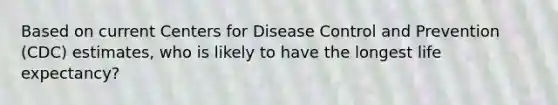 Based on current Centers for Disease Control and Prevention (CDC) estimates, who is likely to have the longest life expectancy?