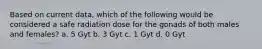 Based on current data, which of the following would be considered a safe radiation dose for the gonads of both males and females? a. 5 Gyt b. 3 Gyt c. 1 Gyt d. 0 Gyt