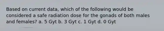 Based on current data, which of the following would be considered a safe radiation dose for the gonads of both males and females? a. 5 Gyt b. 3 Gyt c. 1 Gyt d. 0 Gyt