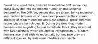 Based on current data, how did Neanderthal DNA sequences MOST likely get into the modern human (Homo sapiens) genome? A. The DNA sequences that are shared by Neanderthals and modern humans must have been present in the common ancestor of modern humans and Neanderthals. These common sequences are homologies. B. During the time that modern humans were migrating to places outside Africa, they interbred with Neanderthals, which resulted in introgression. C. Modern humans interbred with Neanderthals, but because they are different species, hybrids were infertile or not viable.