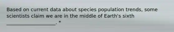 Based on current data about species population trends, some scientists claim we are in the middle of Earth's sixth ____________________. *