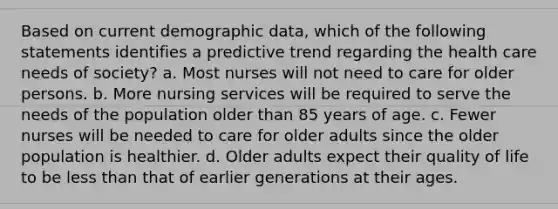 Based on current demographic data, which of the following statements identifies a predictive trend regarding the health care needs of society? a. Most nurses will not need to care for older persons. b. More nursing services will be required to serve the needs of the population older than 85 years of age. c. Fewer nurses will be needed to care for older adults since the older population is healthier. d. Older adults expect their quality of life to be less than that of earlier generations at their ages.