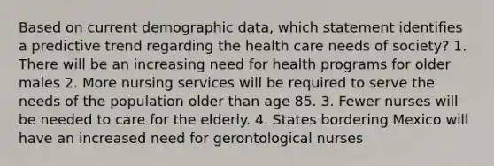 Based on current demographic data, which statement identifies a predictive trend regarding the health care needs of society? 1. There will be an increasing need for health programs for older males 2. More nursing services will be required to serve the needs of the population older than age 85. 3. Fewer nurses will be needed to care for the elderly. 4. States bordering Mexico will have an increased need for gerontological nurses