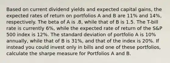 Based on current dividend yields and expected capital gains, the expected rates of return on portfolios A and B are 11% and 14%, respectively. The beta of A is .8, while that of B is 1.5. The T-bill rate is currently 6%, while the expected rate of return of the S&P 500 index is 12%. The standard deviation of portfolio A is 10% annually, while that of B is 31%, and that of the index is 20%. If instead you could invest only in bills and one of these portfolios, calculate the sharpe measure for Portfolios A and B.