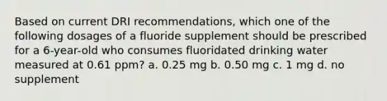 Based on current DRI recommendations, which one of the following dosages of a fluoride supplement should be prescribed for a 6-year-old who consumes fluoridated drinking water measured at 0.61 ppm? a. 0.25 mg b. 0.50 mg c. 1 mg d. no supplement