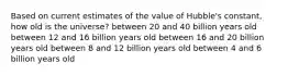 Based on current estimates of the value of Hubble's constant, how old is the universe? between 20 and 40 billion years old between 12 and 16 billion years old between 16 and 20 billion years old between 8 and 12 billion years old between 4 and 6 billion years old