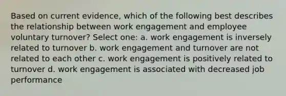 Based on current evidence, which of the following best describes the relationship between work engagement and employee voluntary turnover? Select one: a. work engagement is inversely related to turnover b. work engagement and turnover are not related to each other c. work engagement is positively related to turnover d. work engagement is associated with decreased job performance