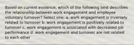 Based on current evidence, which of the following best describes the relationship between work engagement and employee voluntary turnover? Select one: a. work engagement is inversely related to turnover b. work engagement is positively related to turnover c. work engagement is associated with decreased job performance d. work engagement and turnover are not related to each other