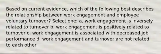 Based on current evidence, which of the following best describes the relationship between work engagement and employee voluntary turnover? Select one: a. work engagement is inversely related to turnover b. work engagement is positively related to turnover c. work engagement is associated with decreased job performance d. work engagement and turnover are not related to each other