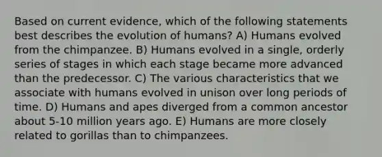 Based on current evidence, which of the following statements best describes the evolution of humans? A) Humans evolved from the chimpanzee. B) Humans evolved in a single, orderly series of stages in which each stage became more advanced than the predecessor. C) The various characteristics that we associate with humans evolved in unison over long periods of time. D) Humans and apes diverged from a common ancestor about 5-10 million years ago. E) Humans are more closely related to gorillas than to chimpanzees.