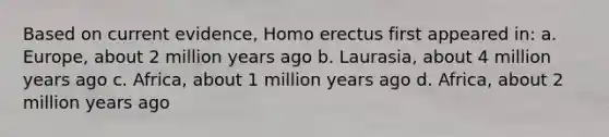 Based on current evidence, Homo erectus first appeared in: a. Europe, about 2 million years ago b. Laurasia, about 4 million years ago c. Africa, about 1 million years ago d. Africa, about 2 million years ago