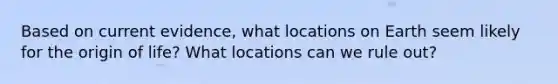 Based on current evidence, what locations on Earth seem likely for the origin of life? What locations can we rule out?