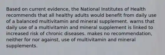 Based on current evidence, the National Institutes of Health recommends that all healthy adults would benefit from daily use of a balanced multivitamin and mineral supplement. warns that daily use of a multivitamin and mineral supplement is linked to increased risk of chronic diseases. makes no recommendation, neither for nor against, use of multivitamin and mineral supplements.