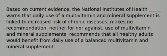 Based on current evidence, the National Institutes of Health _____ warns that daily use of a multivitamin and mineral supplement is linked to increased risk of chronic diseases. makes no recommendation, neither for nor against, use of multivitamin and mineral supplements. recommends that all healthy adults would benefit from daily use of a balanced multivitamin and mineral supplement.