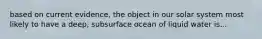 based on current evidence, the object in our solar system most likely to have a deep, subsurface ocean of liquid water is...