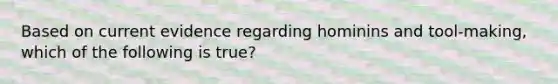 Based on current evidence regarding hominins and tool-making, which of the following is true?