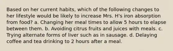 Based on her current habits, which of the following changes to her lifestyle would be likely to increase Mrs. H's iron absorption from food? a.​ Changing her meal times to allow 5 hours to elapse between them. b.​ Avoiding citrus fruits and juices with meals. c.​ Trying alternate forms of liver such as in sausage. d.​ Delaying coffee and tea drinking to 2 hours after a meal.