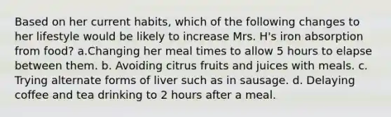 Based on her current habits, which of the following changes to her lifestyle would be likely to increase Mrs. H's iron absorption from food? a.Changing her meal times to allow 5 hours to elapse between them. b. Avoiding citrus fruits and juices with meals. c. Trying alternate forms of liver such as in sausage. d. Delaying coffee and tea drinking to 2 hours after a meal.