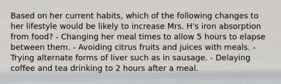 Based on her current habits, which of the following changes to her lifestyle would be likely to increase Mrs. H's iron absorption from food? - Changing her meal times to allow 5 hours to elapse between them. - Avoiding citrus fruits and juices with meals. - Trying alternate forms of liver such as in sausage. - Delaying coffee and tea drinking to 2 hours after a meal.