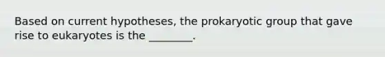 Based on current hypotheses, the prokaryotic group that gave rise to eukaryotes is the ________.