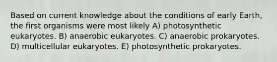 Based on current knowledge about the conditions of early Earth, the first organisms were most likely A) photosynthetic eukaryotes. B) anaerobic eukaryotes. C) anaerobic prokaryotes. D) multicellular eukaryotes. E) photosynthetic prokaryotes.