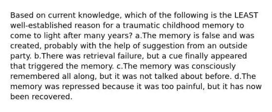 Based on current knowledge, which of the following is the LEAST well-established reason for a traumatic childhood memory to come to light after many years? a.The memory is false and was created, probably with the help of suggestion from an outside party. b.There was retrieval failure, but a cue finally appeared that triggered the memory. c.The memory was consciously remembered all along, but it was not talked about before. d.The memory was repressed because it was too painful, but it has now been recovered.