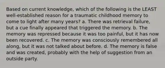 Based on current knowledge, which of the following is the LEAST well-established reason for a traumatic childhood memory to come to light after many years? a. There was retrieval failure, but a cue finally appeared that triggered the memory. b. The memory was repressed because it was too painful, but it has now been recovered. c. The memory was consciously remembered all along, but it was not talked about before. d. The memory is false and was created, probably with the help of suggestion from an outside party.