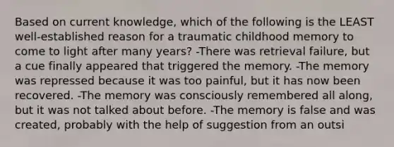 Based on current knowledge, which of the following is the LEAST well-established reason for a traumatic childhood memory to come to light after many years? -There was retrieval failure, but a cue finally appeared that triggered the memory. -The memory was repressed because it was too painful, but it has now been recovered. -The memory was consciously remembered all along, but it was not talked about before. -The memory is false and was created, probably with the help of suggestion from an outsi