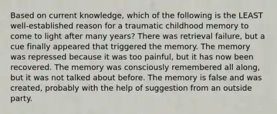 Based on current knowledge, which of the following is the LEAST well-established reason for a traumatic childhood memory to come to light after many years? There was retrieval failure, but a cue finally appeared that triggered the memory. The memory was repressed because it was too painful, but it has now been recovered. The memory was consciously remembered all along, but it was not talked about before. The memory is false and was created, probably with the help of suggestion from an outside party.