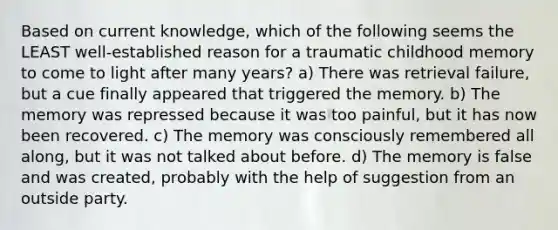 Based on current knowledge, which of the following seems the LEAST well-established reason for a traumatic childhood memory to come to light after many years? a) There was retrieval failure, but a cue finally appeared that triggered the memory. b) The memory was repressed because it was too painful, but it has now been recovered. c) The memory was consciously remembered all along, but it was not talked about before. d) The memory is false and was created, probably with the help of suggestion from an outside party.